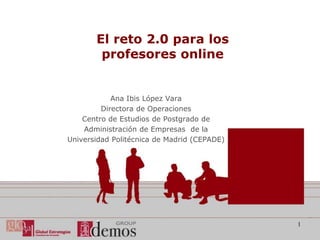 El reto 2.0 para los
        profesores online


            Ana Ibis López Vara
         Directora de Operaciones
    Centro de Estudios de Postgrado de
    Administración de Empresas de la
Universidad Politécnica de Madrid (CEPADE)




                                             1
 