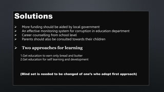 Solutions
 More funding should be aided by local government
 An effective monitoring system for corruption in education department
 Career counselling from school level
 Parents should also be consulted towards their children
 Two approaches for learning
1.Get education to earn only bread and butter
2.Get education for self learning and development
(Mind set is needed to be changed of one’s who adopt first approach)
 