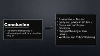 Conclusion
 The reforms that required in
education system will be achieved by
unity of
 Government of Pakistan
 Public and private institutions
 Formal and non-formal
education
 Changed thinking of local
natives
 Vocational and technical training
 