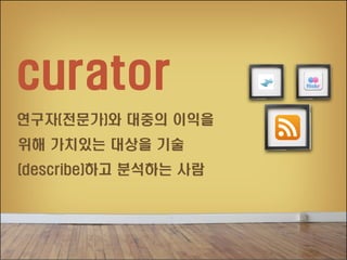 curator
연구자(전문가)와 대중의 이익을
위해 가치있는 대상을 기술
(describe)하고 분석하는 사람

 