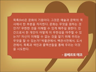 목록(list)은 문화의 기원이다. 그것은 예술과 문학의 역
사에서 한 부분을 차지한다. 문화는 무엇을 원하는 것
인가? 무한한 것을 이해할 수 있게 해주길 원한다. 인
간으로서 한 개인이 어떻게 이 무한성을 마주할 수 있
는가? 자신이 이해할 수 없는 것을 알기 위해 우리는
무엇을 할 수 있는가? 박물관에서, 백관사전에서, 도서
관에서, 목록과 색인과 콜랙션들을 통해 우리는 이것
을 시도한다.

- 움베르토에코

 