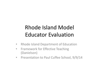 Rhode Island Model 
Educator Evaluation 
• Rhode Island Department of Education 
• Framework for Effective Teaching 
(Danielson) 
• Presentation to Paul Cuffee School, 9/9/14 
 