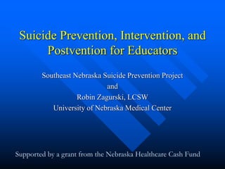 Suicide Prevention, Intervention, and
Postvention for Educators
Southeast Nebraska Suicide Prevention Project
and
Robin Zagurski, LCSW
University of Nebraska Medical Center
Supported by a grant from the Nebraska Healthcare Cash Fund
 