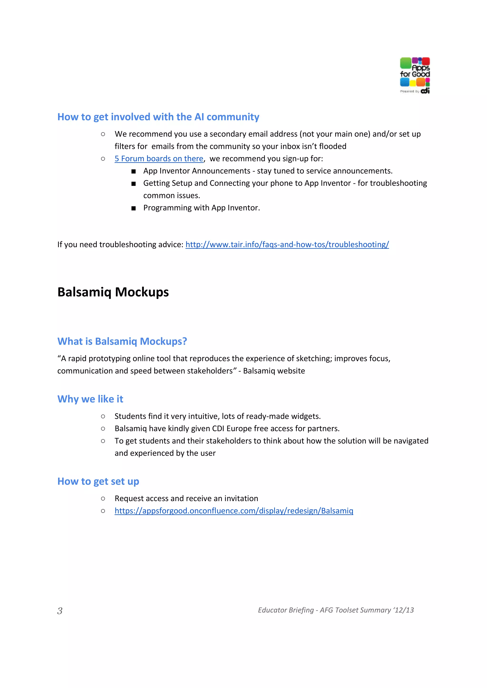 How to get involved with the AI community
            ○   We recommend you use a secondary email address (not your main one) and/or set up
                filters for emails from the community so your inbox isn’t flooded
            ○   5 Forum boards on there, we recommend you sign-up for:
                      ■ App Inventor Announcements - stay tuned to service announcements.
                      ■ Getting Setup and Connecting your phone to App Inventor - for troubleshooting
                          common issues.
                      ■ Programming with App Inventor.



If you need troubleshooting advice: http://www.tair.info/faqs-and-how-tos/troubleshooting/




Balsamiq Mockups


What is Balsamiq Mockups?
“A rapid prototyping online tool that reproduces the experience of sketching; improves focus,
communication and speed between stakeholders” - Balsamiq website


Why we like it
            ○   Students find it very intuitive, lots of ready-made widgets.
            ○   Balsamiq have kindly given CDI Europe free access for partners.
            ○   To get students and their stakeholders to think about how the solution will be navigated
                and experienced by the user


How to get set up
            ○   Request access and receive an invitation
            ○   https://appsforgood.onconfluence.com/display/redesign/Balsamiq




3                                                       Educator Briefing - AFG Toolset Summary ‘12/13
 