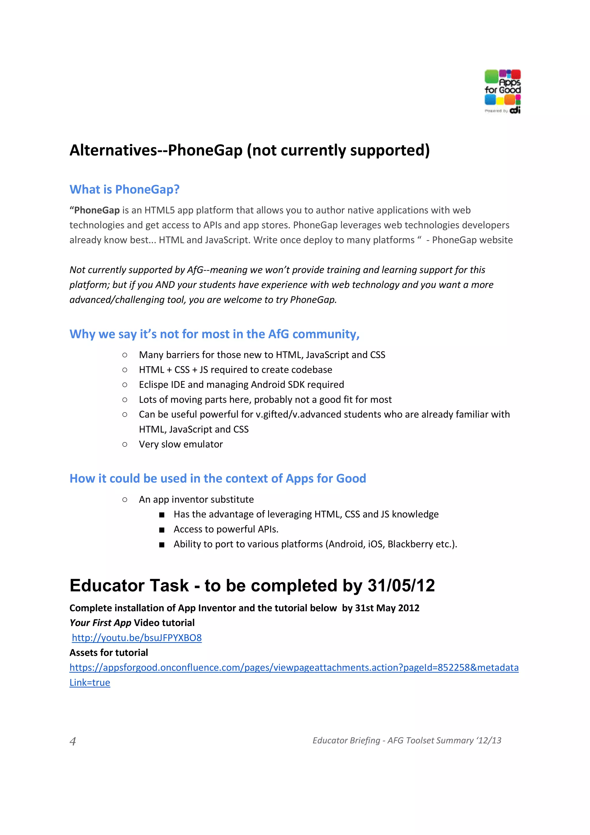 Alternatives--PhoneGap (not currently supported)

What is PhoneGap?
“PhoneGap is an HTML5 app platform that allows you to author native applications with web
technologies and get access to APIs and app stores. PhoneGap leverages web technologies developers
already know best... HTML and JavaScript. Write once deploy to many platforms “ - PhoneGap website

Not currently supported by AfG--meaning we won’t provide training and learning support for this
platform; but if you AND your students have experience with web technology and you want a more
advanced/challenging tool, you are welcome to try PhoneGap.


Why we say it’s not for most in the AfG community,
           ○   Many barriers for those new to HTML, JavaScript and CSS
           ○   HTML + CSS + JS required to create codebase
           ○   Eclispe IDE and managing Android SDK required
           ○   Lots of moving parts here, probably not a good fit for most
           ○   Can be useful powerful for v.gifted/v.advanced students who are already familiar with
               HTML, JavaScript and CSS
           ○   Very slow emulator


How it could be used in the context of Apps for Good
           ○   An app inventor substitute
                   ■ Has the advantage of leveraging HTML, CSS and JS knowledge
                   ■ Access to powerful APIs.
                   ■ Ability to port to various platforms (Android, iOS, Blackberry etc.).



Educator Task - to be completed by 31/05/12
Complete installation of App Inventor and the tutorial below by 31st May 2012
Your First App Video tutorial
 http://youtu.be/bsuJFPYXBO8
Assets for tutorial
https://appsforgood.onconfluence.com/pages/viewpageattachments.action?pageId=852258&metadata
Link=true




4                                                      Educator Briefing - AFG Toolset Summary ‘12/13
 