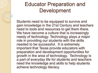 Educator Preparation and Development Students need to be equipped to survive and gain knowledge in the 21st Century and teachers need to tools and resources to get them there.  We have become a culture that is increasingly needy of technology. Technology plays a major role in providing our students with the skills needed to be successful.  It is extremely important that Texas provide educators with preparation and development opportunities for growth in the area of technology.  Technology is a part of everyday life for students and teachers need the knowledge and skills to help students achieve technology literacy.    