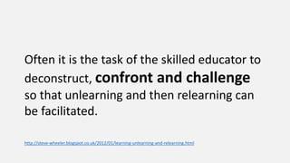 Often it is the task of the skilled educator to
deconstruct, confront and challenge
so that unlearning and then relearning can
be facilitated.
http://steve-wheeler.blogspot.co.uk/2012/01/learning-unlearning-and-relearning.html
 