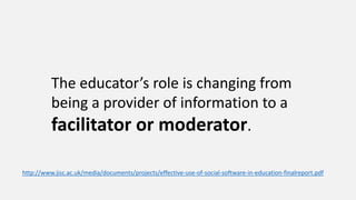 The educator’s role is changing from
being a provider of information to a
facilitator or moderator.
http://www.jisc.ac.uk/media/documents/projects/effective-use-of-social-software-in-education-finalreport.pdf
 