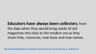 Educators have always been collectors, from
the days when they would bring stacks of old
magazines into class to the modern era as they
share links, resources, new faces and new names.
http://www.huffingtonpost.com/stephen-downes/the-role-of-the-educator_b_790937.html
 