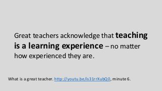 Great teachers acknowledge that teaching
is a learning experience – no matter
how experienced they are.
What is a great teacher. http://youtu.be/is31rrXubQ0, minute 6.
 