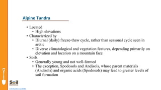 • Located
• High elevations
• Characterized by
• Diurnal (daily) freeze-thaw cycle, rather than seasonal cycle seen in
arctic
• Diverse climatological and vegetation features, depending primarily on
elevation and location on a mountain face
• Soils
• Generally young and not well-formed
• The exception, Spodosols and Andisols, whose parent materials
(Andisols) and organic acids (Spodosols) may lead to greater levels of
soil formation
soils4teachers.org/KSKL
Alpine Tundra
 
