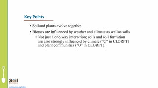 • Soil and plants evolve together
• Biomes are influenced by weather and climate as well as soils
• Not just a one-way interaction; soils and soil formation
are also strongly influenced by climate (“C” in CLORPT)
and plant communities (“O” in CLORPT).
soils4teachers.org/KSKL
Key Points
 