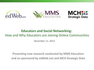 Educators and Social Networking:
How and Why Educators are Joining Online Communities
                                   December 11, 2012



     Presenting new research conducted by MMS Education
    and co-sponsored by edWeb.net and MCH Strategic Data

   MMS Education | edWeb.net | MCH Strategic Data 2012
                                  Copyright                1
 