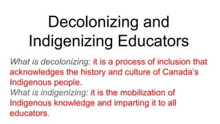Decolonizing and
Indigenizing Educators
What is decolonizing: it is a process of inclusion that
acknowledges the history and culture of Canada’s
Indigenous people.
What is indigenizing: it is the mobilization of
Indigenous knowledge and imparting it to all
educators.
 