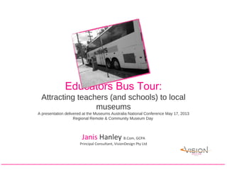 Educators Bus Tour:
Attracting teachers (and schools) to local
museums
A presentation delivered at the Museums Australia National Conference May 17, 2013
Regional Remote & Community Museum Day
Janis Hanley B.Com, GCPA
Principal Consultant, VisionDesign Pty Ltd
 