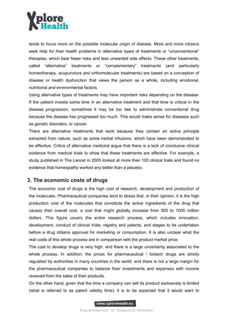 tends to focus more on the possible molecular origin of disease. More and more citizens
seek help for their health problems in alternative types of treatments or “unconventional”
therapies, which bear fewer risks and less unwanted side effects. These other treatments,
called   “alternative”   treatments    or   “complementary”        treatments   (and   particularly
homeotherapy, acupuncture and orthomolecular treatments) are based on a conception of
disease or health dysfunction that views the person as a whole, including emotional,
nutritional and environmental factors.
Using alternative types of treatments may have important risks depending on the disease.
If the patient invests some time in an alternative treatment and that time is critical in the
disease progression, sometimes it may be too late to administrate conventional drug
because the disease has progressed too much. This would make sense for diseases such
as genetic disorders, or cancer.
There are alternative treatments that work because they contain an active principle
extracted from nature, such as some herbal infusions, which have been demonstrated to
be effective. Critics of alternative medicine argue that there is a lack of conclusive clinical
evidence from medical trials to show that these treatments are effective. For example, a
study published in The Lancet in 2005 looked at more than 100 clinical trials and found no
evidence that homeopathy worked any better than a placebo.


3. The economic costs of drugs
The economic cost of drugs is the high cost of research, development and production of
the molecules. Pharmaceutical companies tend to stress that, in their opinion, it is the high
production cost of the molecules that constitute the active ingredients of the drug that
causes their overall cost, a cost that might globally increase from 900 to 1000 million
dollars. This figure covers the entire research process, which includes innovation,
development, conduct of clinical trials, registry and patents, and stages to be undertaken
before a drug obtains approval for marketing or consumption. It is also unclear what the
real costs of this whole process are in comparison with the product market price.
The cost to develop drugs is very high, and there is a large uncertainty associated to the
whole process. In addition, the prices for pharmaceutical / biotech drugs are strictly
regulated by authorities in many countries in the world, and there is not a large margin for
the pharmaceutical companies to balance their investments and expenses with income
received from the sales of their products.
On the other hand, given that the time a company can sell its product exclusively is limited
(what is referred to as patent validity time), it is to be expected that it would want to



                             Drug development - 10 - Background information
 