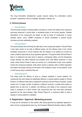 This drug formulation development usually requires testing the combination (active
principle + excipients) in terms of stability, absorption, release, etc.


3. Clinical phases
  •   Clinical phase I
The first phase consists in testing healthy volunteers to confirm the safety of the compound
previously observed in animal tests, in escalating doses in the human species. Possible
side-effects of the compounds are tested, as well as levels of compounds in human
samples (blood, urine). ADMET properties of clinical candidates in several human
volunteers are also statistically analysed.

  •   Clinical phase II
The second phase aims at finding the right dose. Once compounds tested in Clinical Phase
I have been shown to be safe at different doses, the first efficacy tests of the clinical
candidate compounds in human patients with the disease to be treated are carried out
under conditions approved by drug regulatory agencies. The goal of these Clinical Phase II
tests is to determine the best dose to observe a therapeutic effect, and the therapeutic
margin between the effect obtained and possible minor side effects observed. In most
cases, these Clinical Phase II tests are carried out in double-blind mode: some patients
receive the compound analyzed, while others receive a placebo (with no effect expected),
and neither the people carrying out the tests or the analyses of data, nor the patients, know
in which group (drug or placebo) they are.

  •   Clinical phase III
This phase tests the efficacy of drug vs. disease validated in human patients. For
compounds that were tested as statistically effective in several patients treated in Clinical
Phase II, an effective safe dose is selected for extensive Clinical Phase III studies, usually
carried out in a larger number of patients in different countries. A double blind system is
applied here as well and, in addition, the efficiency and safety of the compound under
study is compared in a blind manner with compounds that may have been previously
approved for the same disease. After Clinical Phase III, a compound effect to treat a
disease in human patients is validated.


4. Registration / Approval / Marketing process
A drug can be introduces on the market, after being approved by regulatory agencies in
each country or geographical area (e.g. the European Medical Evaluation Agency, EMEA,



                              Drug development - 6 - Background information
 