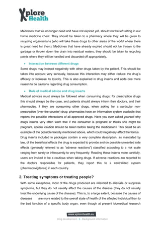Medicines that we no longer need and have not expired yet, should not be left sitting in our
home medicine chest. They should be taken to a pharmacy where they will be given to
recycling organisations (who will take these drugs to other areas of the world where there
is great need for them). Medicines that have already expired should not be thrown to the
garbage or thrown down the drain into residual waters; they should be taken to recycling
points where they will be handled and discarded off appropriately.

  •   Interaction between different drugs
Some drugs may interact negatively with other drugs taken by the patient. This should be
taken into account very seriously, because this interaction may either reduce the drug´s
efficacy or increase its toxicity. This is also explained in drug inserts and adds one more
reason to be cautions regarding drug consumption.

  •   Role of medical advice and drug inserts
Medical advices must always be followed when consuming drugs: for prescription drugs
this should always be the case, and patients should always inform their doctors, and their
pharmacies, if they are consuming other drugs, when asking for a particular non-
prescription (over the counter) drug: pharmacies have an information system available that
reports the possible interactions of all approved drugs. Have you ever asked yourself why
drugs inserts very often warn that if the consumer is pregnant or thinks she might be
pregnant, special caution should be taken before taking the medication? This could be an
example of the possible toxicity mentioned above, which could negatively affect the foetus.
Drug inserts included in packages contain a very complete description, as mandated by
law, of the beneficial effects the drug is expected to provide and on possible unwanted side
effects (generally referred to as “adverse reactions”) classified according to a risk scale
ranging from rarely or infrequently to very frequently. Reading these inserts more carefully,
users are invited to be a cautious when taking drugs. If adverse reactions are reported to
the doctors responsible for patients, they report this to a centralized system
(pharmacovigilance) in each country.


2. Treating symptoms or treating people?
With some exceptions, most of the drugs produced are intended to alleviate or suppress
symptoms, but they do not usually affect the causes of the disease (they do not usually
treat the underlying cause of the disease). This is, to a large extent, because the causes of
diseases     are more related to the overall state of health of the affected individual than to
the bad function of a specific body organ, even though at present biomedical research




                            Drug development - 9 - Background information
 