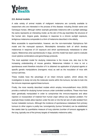 2.8. Animal models

A wide variety of animal models of malignant melanoma are currently available to
researchers who are interested in the process of this disease: including Sinclair swine and
Camargue horses. Although neither example generates melanoma with a sunlight aetiology
the swine represents an interesting model, as the skin of the pig resembles the structure of
the human skin. Angora goats, develops in response to a chronic sunlight exposure,
lentiginous melanoma comparable to a form of melanoma described in the elderly.

More accessible to experimentation, however, are the non-mammalian Xiphophorus fish
model and the marsupial opossum, Monodelphis domestica both of which develop
melanomas in response of UV exposure and which spontaneously metastasize to other
organs. Melanomas arise spontaneously in dogs, and this model has been used to evaluate
novel cytokine combinations and gene-therapy protocols.

The most exploited model for studying melanomas is the mouse one, also due to the
increasing understanding of mouse genetics. Melanomas initiation in mice is not a
spontaneous event therefore induction of it is obtained via application of physical agents or
specific genetic manipulations (transgenic mice) as well as the inoculation of mice with
tumour-cell lines.

These models have the advantage of an intact immune system, which allows the
investigators to study not only the molecular events within the tumours, but also to look into
the immune responses against these tumours.

Finally, the more recently described models which employ immunodeficient mice (SCID)
provide a method for studying human tumours under controlled conditions. These mice have
been genetically manipulated in order to compromise the immuno-response and allow
injection or incorporation of material from human origin without any rejection problem. For
example these models allow injection under the skin or into the tail vein of cells isolated from
human metastatic tumours. Although the incidence of spontaneous metastasis from primary
tumours to other organs is pretty low, tumorigenicity (tumour formation) can be established
few weeks later by quantitative measure of lung colonies (number of tumours aggregate in
the lung, typically one of the primary targets of metastatic melanoma cells).




                            Skin cancer exposed - 11 - Background information
 