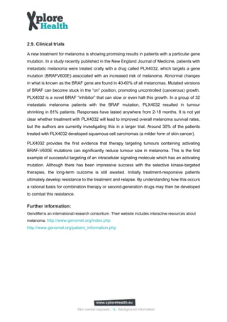 2.9. Clinical trials

A new treatment for melanoma is showing promising results in patients with a particular gene
mutation. In a study recently published in the New England Journal of Medicine, patients with
metastatic melanoma were treated orally with a drug called PLX4032, which targets a gene
mutation (BRAFV600E) associated with an increased risk of melanoma. Abnormal changes
in what is known as the BRAF gene are found in 40-60% of all melanomas. Mutated versions
of BRAF can become stuck in the “on” position, promoting uncontrolled (cancerous) growth.
PLX4032 is a novel BRAF “inhibitor” that can slow or even halt this growth. In a group of 32
metastatic melanoma patients with the BRAF mutation, PLX4032 resulted in tumour
shrinking in 81% patients. Responses have lasted anywhere from 2-18 months. It is not yet
clear whether treatment with PLX4032 will lead to improved overall melanoma survival rates,
but the authors are currently investigating this in a larger trial. Around 30% of the patients
treated with PLX4032 developed squamous cell carcinomas (a milder form of skin cancer).

PLX4032 provides the first evidence that therapy targeting tumours containing activating
BRAF-V600E mutations can significantly reduce tumour size in melanoma. This is the first
example of successful targeting of an intracellular signaling molecule which has an activating
mutation. Although there has been impressive success with the selective kinase-targeted
therapies, the long-term outcome is still awaited. Initially treatment-responsive patients
ultimately develop resistance to the treatment and relapse. By understanding how this occurs
a rational basis for combination therapy or second-generation drugs may then be developed
to combat this resistance.

Further information:
GenoMel is an international research consortium. Their website includes interactive resources about
melanoma. http://www.genomel.org/index.php
http://www.genomel.org/patient_information.php




                             Skin cancer exposed - 12 - Background information
 