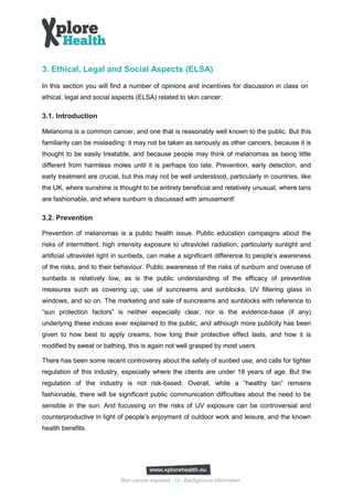 3. Ethical, Legal and Social Aspects (ELSA)
In this section you will find a number of opinions and incentives for discussion in class on
ethical, legal and social aspects (ELSA) related to skin cancer:

3.1. Introduction

Melanoma is a common cancer, and one that is reasonably well known to the public. But this
familiarity can be misleading: it may not be taken as seriously as other cancers, because it is
thought to be easily treatable, and because people may think of melanomas as being little
different from harmless moles until it is perhaps too late. Prevention, early detection, and
early treatment are crucial, but this may not be well understood, particularly in countries, like
the UK, where sunshine is thought to be entirely beneficial and relatively unusual, where tans
are fashionable, and where sunburn is discussed with amusement!

3.2. Prevention

Prevention of melanomas is a public health issue. Public education campaigns about the
risks of intermittent, high intensity exposure to ultraviolet radiation, particularly sunlight and
artificial ultraviolet light in sunbeds, can make a significant difference to people’s awareness
of the risks, and to their behaviour. Public awareness of the risks of sunburn and overuse of
sunbeds is relatively low, as is the public understanding of the efficacy of preventive
measures such as covering up, use of suncreams and sunblocks, UV filtering glass in
windows, and so on. The marketing and sale of suncreams and sunblocks with reference to
“sun protection factors” is neither especially clear, nor is the evidence-base (if any)
underlying these indices ever explained to the public, and although more publicity has been
given to how best to apply creams, how long their protective effect lasts, and how it is
modified by sweat or bathing, this is again not well grasped by most users.

There has been some recent controversy about the safety of sunbed use, and calls for tighter
regulation of this industry, especially where the clients are under 18 years of age. But the
regulation of the industry is not risk-based. Overall, while a “healthy tan” remains
fashionable, there will be significant public communication difficulties about the need to be
sensible in the sun. And focussing on the risks of UV exposure can be controversial and
counterproductive in light of people’s enjoyment of outdoor work and leisure, and the known
health benefits.




                            Skin cancer exposed - 13 - Background information
 