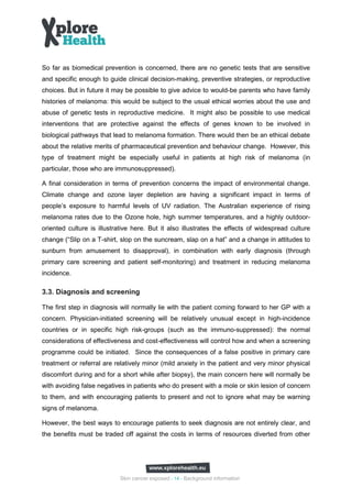 So far as biomedical prevention is concerned, there are no genetic tests that are sensitive
and specific enough to guide clinical decision-making, preventive strategies, or reproductive
choices. But in future it may be possible to give advice to would-be parents who have family
histories of melanoma: this would be subject to the usual ethical worries about the use and
abuse of genetic tests in reproductive medicine. It might also be possible to use medical
interventions that are protective against the effects of genes known to be involved in
biological pathways that lead to melanoma formation. There would then be an ethical debate
about the relative merits of pharmaceutical prevention and behaviour change. However, this
type of treatment might be especially useful in patients at high risk of melanoma (in
particular, those who are immunosuppressed).

A final consideration in terms of prevention concerns the impact of environmental change.
Climate change and ozone layer depletion are having a significant impact in terms of
people’s exposure to harmful levels of UV radiation. The Australian experience of rising
melanoma rates due to the Ozone hole, high summer temperatures, and a highly outdoor-
oriented culture is illustrative here. But it also illustrates the effects of widespread culture
change (“Slip on a T-shirt, slop on the suncream, slap on a hat” and a change in attitudes to
sunburn from amusement to disapproval), in combination with early diagnosis (through
primary care screening and patient self-monitoring) and treatment in reducing melanoma
incidence.

3.3. Diagnosis and screening

The first step in diagnosis will normally lie with the patient coming forward to her GP with a
concern. Physician-initiated screening will be relatively unusual except in high-incidence
countries or in specific high risk-groups (such as the immuno-suppressed): the normal
considerations of effectiveness and cost-effectiveness will control how and when a screening
programme could be initiated. Since the consequences of a false positive in primary care
treatment or referral are relatively minor (mild anxiety in the patient and very minor physical
discomfort during and for a short while after biopsy), the main concern here will normally be
with avoiding false negatives in patients who do present with a mole or skin lesion of concern
to them, and with encouraging patients to present and not to ignore what may be warning
signs of melanoma.

However, the best ways to encourage patients to seek diagnosis are not entirely clear, and
the benefits must be traded off against the costs in terms of resources diverted from other




                            Skin cancer exposed - 14 - Background information
 
