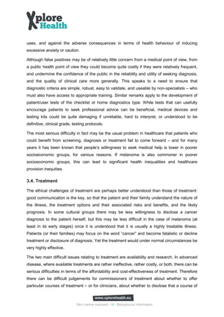 uses, and against the adverse consequences in terms of health behaviour of inducing
excessive anxiety or caution.

Although false positives may be of relatively little concern from a medical point of view, from
a public health point of view they could become quite costly if they were relatively frequent,
and undermine the confidence of the public in the reliability and utility of seeking diagnosis,
and the quality of clinical care more generally. This speaks to a need to ensure that
diagnostic criteria are simple, robust, easy to validate, and useable by non-specialists – who
must also have access to appropriate training. Similar remarks apply to the development of
patient/user tests of the checklist or home diagnostics type. While tests that can usefully
encourage patients to seek professional advice can be beneficial, medical devices and
testing kits could be quite damaging if unreliable, hard to interpret, or understood to be
definitive, clinical grade, testing protocols.

The most serious difficulty in fact may be the usual problem in healthcare that patients who
could benefit from screening, diagnosis or treatment fail to come forward – and for many
years it has been known that people’s willingness to seek medical help is lower in poorer
socioeconomic groups, for various reasons. If melanoma is also commoner in poorer
socioeconomic groups, this can lead to significant health inequalities and healthcare
provision inequities.

3.4. Treatment

The ethical challenges of treatment are perhaps better understood than those of treatment:
good communication is the key, so that the patient and their family understand the nature of
the illness, the treatment options and their associated risks and benefits, and the likely
prognosis. In some cultural groups there may be less willingness to disclose a cancer
diagnosis to the patient herself, but this may be less difficult in the case of melanoma (at
least in its early stages) once it is understood that it is usually a highly treatable illness.
Patients (or their families) may focus on the word “cancer” and become fatalistic or decline
treatment or disclosure of diagnosis. Yet the treatment would under normal circumstances be
very highly effective.

The two main difficult issues relating to treatment are availability and research. In advanced
disease, where available treatments are rather ineffective, rather costly, or both, there can be
serious difficulties in terms of the affordability and cost-effectiveness of treatment. Therefore
there can be difficult judgements for commissioners of treatment about whether to offer
particular courses of treatment – or for clinicians, about whether to disclose that a course of



                             Skin cancer exposed - 15 - Background information
 