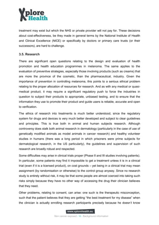 treatment may exist but which the NHS or private provider will not pay for. These decisions
about cost-effectiveness, be they made in general terms by the National Institute of Health
and Clinical Excellence (NICE) or specifically by doctors or primary care trusts (or their
successors), are hard to challenge.

3.5. Research

There are significant open questions relating to the design and evaluation of health
promotion and health education programmes in melanoma. The same applies to the
evaluation of preventive strategies, especially those involving products (such as creams) that
are more the province of the cosmetic, than the pharmaceutical, industry. Given the
importance of prevention in controlling melanoma, this points to a serious ethical problem
relating to the proper allocation of resources for research. And as with any medical or quasi-
medical product, it may require a significant regulatory push to force the industries in
question to subject their products to appropriate, unbiased testing, and to ensure that the
information they use to promote their product and guide users is reliable, accurate and open
to verification.

The ethics of research into treatments is much better understood, since the regulatory
system for drugs and devices is very much better developed and subject to clear guidelines
and principles. This is true both in animal and human subjects research. Although
controversy does stalk both animal research in dermatology (particularly in the case of use of
genetically modified animals as model animals in cancer research) and healthy volunteer
studies in humans (there was a long period in which prisoners were prime subjects for
dermatological research, in the US particularly), the guidelines and supervision of such
research are broadly robust and respected.

Some difficulties may arise in clinical trials proper (Phase II and III studies involving patients).
In particular, some patients may find it impossible to get a treatment unless it is in a clinical
trial (even if it is a licensed product), on cost grounds – yet being in a clinical trial may mean
assignment (by randomisation or otherwise) to the control group anyway. Since no research
study is entirely without risk, it may be that some people are almost coerced into taking such
risks simply because they have no other way of accessing the drug their clinician believes
that they need.

Other problems, relating to consent, can arise: one such is the therapeutic misconception,
such that the patient believes that they are getting “the best treatment for my disease” when
the clinician is actually enrolling research participants precisely because he doesn’t know



                             Skin cancer exposed - 16 - Background information
 