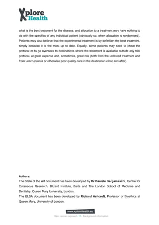 what is the best treatment for the disease, and allocation to a treatment may have nothing to
do with the specifics of any individual patient (obviously so, when allocation is randomised).
Patients may also believe that the experimental treatment is by definition the best treatment,
simply because it is the most up to date. Equally, some patients may seek to cheat the
protocol or to go overseas to destinations where the treatment is available outside any trial
protocol, at great expense and, sometimes, great risk (both from the untested treatment and
from unscrupulous or otherwise poor quality care in the destination clinic and after).




Authors:
The State of the Art document has been developed by Dr Daniele Bergamaschi, Centre for
Cutaneous Research, Blizard Institute, Barts and The London School of Medicine and
Dentistry, Queen Mary University, London.
The ELSA document has been developed by Richard Ashcroft, Professor of Bioethics at
Queen Mary, University of London.



                            Skin cancer exposed - 17 - Background information
 