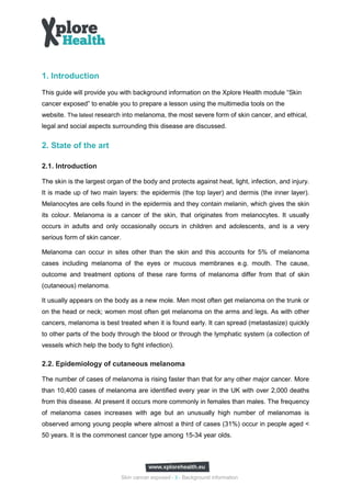 1. Introduction
This guide will provide you with background information on the Xplore Health module “Skin
cancer exposed” to enable you to prepare a lesson using the multimedia tools on the
website. The latest research into melanoma, the most severe form of skin cancer, and ethical,
legal and social aspects surrounding this disease are discussed.


2. State of the art

2.1. Introduction

The skin is the largest organ of the body and protects against heat, light, infection, and injury.
It is made up of two main layers: the epidermis (the top layer) and dermis (the inner layer).
Melanocytes are cells found in the epidermis and they contain melanin, which gives the skin
its colour. Melanoma is a cancer of the skin, that originates from melanocytes. It usually
occurs in adults and only occasionally occurs in children and adolescents, and is a very
serious form of skin cancer.

Melanoma can occur in sites other than the skin and this accounts for 5% of melanoma
cases including melanoma of the eyes or mucous membranes e.g. mouth. The cause,
outcome and treatment options of these rare forms of melanoma differ from that of skin
(cutaneous) melanoma.

It usually appears on the body as a new mole. Men most often get melanoma on the trunk or
on the head or neck; women most often get melanoma on the arms and legs. As with other
cancers, melanoma is best treated when it is found early. It can spread (metastasize) quickly
to other parts of the body through the blood or through the lymphatic system (a collection of
vessels which help the body to fight infection).

2.2. Epidemiology of cutaneous melanoma

The number of cases of melanoma is rising faster than that for any other major cancer. More
than 10,400 cases of melanoma are identified every year in the UK with over 2,000 deaths
from this disease. At present it occurs more commonly in females than males. The frequency
of melanoma cases increases with age but an unusually high number of melanomas is
observed among young people where almost a third of cases (31%) occur in people aged <
50 years. It is the commonest cancer type among 15-34 year olds.




                               Skin cancer exposed - 3 - Background information
 