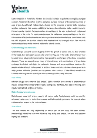 Early detection of melanoma renders the disease curable in patients undergoing surgical
excision. Treatment therefore involves complete surgical removal of the cancerous mole or
area of skin. Local lymph nodes may be tested for the presence of cancer cells, indicating
whether melanoma has spread. Additional surgery, chemotherapy, radio- and/or immuno-
therapy may be needed if melanoma has spread beyond the skin to the lymph nodes and
other parts of the body. For most patients where the melanoma has spread beyond the skin,
there are no effective treatments and although many new treatments have been tested over
the past 30 years, the survival rates for this disease have not changed much. The future is
therefore to develop more effective treatments for this cancer.

Chemotherapy for melanoma

Chemotherapy uses anti-cancer drugs to destroy the growth of cancer cells. As they circulate
in the blood, they can reach cancer cells wherever they are in the body. Chemotherapy may
be used for an advanced melanoma that has spread to another part of the body (metastatic
disease). There are several newer types of chemotherapy and combinations of drugs being
evaluated in clinical trials both for metastatic disease and as an additional treatment for
people with local lymph node spread. In addition, the combination of chemotherapy and anti-
angiogenesis inhibitors (substances that prevent the formation of new blood vessels that
tumours need to grow and spread) or immunotherapy is also being explored.

Side effects

Different drugs have different side effects. Some common side effects of chemotherapy
include a drop in the number of blood cells, feeling sick, diarrhoea, hair loss or thinning, sore
mouth, feeling tired, and loss of fertility.

Radiotherapy for melanoma

Radiotherapy uses high energy rays to kill cancer cells. Radiotherapy could be used for
advanced melanoma, to shrink the tumours and help control symptoms, for example when
melanoma has spread to the brain or bones.

Side effects

The side effects will vary depending on which part of the body has been treated.
Radiotherapy just to the skin does not have very many side effects. The skin may become
slightly red and sore.




                               Skin cancer exposed - 8 - Background information
 