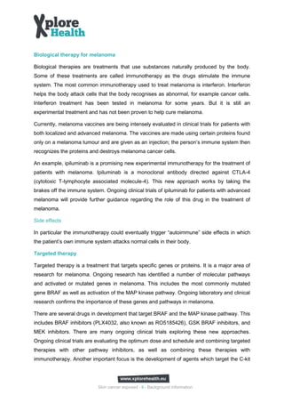Biological therapy for melanoma

Biological therapies are treatments that use substances naturally produced by the body.
Some of these treatments are called immunotherapy as the drugs stimulate the immune
system. The most common immunotherapy used to treat melanoma is interferon. Interferon
helps the body attack cells that the body recognises as abnormal, for example cancer cells.
Interferon treatment has been tested in melanoma for some years. But it is still an
experimental treatment and has not been proven to help cure melanoma.

Currently, melanoma vaccines are being intensely evaluated in clinical trials for patients with
both localized and advanced melanoma. The vaccines are made using certain proteins found
only on a melanoma tumour and are given as an injection; the person’s immune system then
recognizes the proteins and destroys melanoma cancer cells.

An example, ipiluminab is a promising new experimental immunotherapy for the treatment of
patients with melanoma. Ipiluminab is a monoclonal antibody directed against CTLA-4
(cytotoxic T-lymphocyte associated molecule-4). This new approach works by taking the
brakes off the immune system. Ongoing clinical trials of ipiluminab for patients with advanced
melanoma will provide further guidance regarding the role of this drug in the treatment of
melanoma.

Side effects

In particular the immunotherapy could eventually trigger “autoimmune” side effects in which
the patient’s own immune system attacks normal cells in their body.

Targeted therapy

Targeted therapy is a treatment that targets specific genes or proteins. It is a major area of
research for melanoma. Ongoing research has identified a number of molecular pathways
and activated or mutated genes in melanoma. This includes the most commonly mutated
gene BRAF as well as activation of the MAP kinase pathway. Ongoing laboratory and clinical
research confirms the importance of these genes and pathways in melanoma.

There are several drugs in development that target BRAF and the MAP kinase pathway. This
includes BRAF inhibitors (PLX4032, also known as RO5185426), GSK BRAF inhibitors, and
MEK inhibitors. There are many ongoing clinical trials exploring these new approaches.
Ongoing clinical trials are evaluating the optimum dose and schedule and combining targeted
therapies with other pathway inhibitors, as well as combining these therapies with
immunotherapy. Another important focus is the development of agents which target the C-kit




                            Skin cancer exposed - 9 - Background information
 