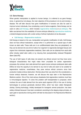 3.5. Gene therapy
When genetic manipulation is applied to human beings, it is referred to as gene therapy
since, in general but not always, the main objective of this procedure is to try and remedy a
disease. We will later discuss how gene modifications in humans can also be used to
improve human individuals, thus constituting a sort of active eugenics. Gene therapy can be
used on cells (cell therapy, which includes regenerative medicine) or on embryos. The
latter use derives from the availability of human embryos offered by reproductive medicine,
a biotechnological process with a wide variety of ethical implications to be discussed.

   •   Cell therapy – Regenerative medicine
Cell therapy is based on the use, manipulation and genetic modification of cells. Cell therapy
does not have ethical implications, except when it is performed on a special type of cells
known as stem cells. These cells are in an undifferentiated state (they are pluripotent), so
they can be derived into any kind of cells of an organism to regenerate damaged tissues and
organs from individuals (regenerative medicine). Stem cells can be obtained from adult cells
either directly (adult stem cells) or by inducing their pluripotentiality (induced Pluripotent
Stem Cells iPS).

The use of both types of cells does not present any ethical concern but they have some
biological characteristics that might make them unsuitable for certain regenerative
processes. By contrast, stem cells derived from spare human embryos (embryonic stem cells
ESCs) do have the capacity to be derived to any kind of cells and seem to be suitable for
regenerative medicine; nevertheless, they pose serious ethical concerns since their
production implies embryo destruction. Worries about their use arise from the consideration a
human embryo deserves; however, we will discuss this topic later in the Reproductive
Medicine section. One of the most serious drawbacks that regenerative medicine must face
is immunological rejection. To solve this problem self transplantation is proposed, which
involves the use of cells derived from the same adult organism (iPS) or the use of cloning
technologies to produce genetically identical ESCs, which has been called therapeutic
cloning. Cloning technology, initially developed for transgenic animal production, has been
widely criticised because it has been considered, according to the slippery‐slope principle, an
open gate to reproductive cloning (which will later be discussed in the Reproductive Medicine
section).




                        The biotechnology revolution - 12 - Background information
 