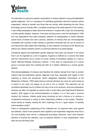 The alternative to embryonic genetic manipulation is embryo selection using pre-implantation
genetic diagnosis. This is a procedure for identifying genetically abnormal embryos before
implantation, aiming to transfer only those that are normal, while discarding the rest. Since
technology cannot currently offer a complete screening of the whole genome of the embryo,
it was initially developed to detect abnormal embryos in couples with a high risk of presenting
a certain genetic disease. However, it has been evolving since it was first developed in 1992
and new applications have been proposed: detection of predisposition to certain diseases
(some forms of breast and colon cancers), selection of embryos that are immunologically
compatible with severely ill elder siblings to generate individuals that can act as donors of
cord blood stem cells (called HLA matching), or even selection of embryos of the desired sex
without any medical indication (which is commonly referred to as social sexing).

Complaints against pre-implantation genetic diagnosis have been put forward in the sense
that it can be regarded as a sort of eugenics. Eugenics is defined as “a science that deals
with the improvement (as by control of human mating) of hereditary qualities of a race or
breed” (Merriam‐Webster dictionary); however, in this case no improvement of a human
group is pursued apart from avoiding the birth of a children affected by a severe genetic
disease.

The instrumentalisation of embryos and therefore the children derived from them is another
criticism that pre-implantation genetic diagnosis must face, especially with regard to HLA
matching or social sex procedures. Kant’s categorical imperative (Groundwork of the
Metaphysic of Morals, 1785) states that any rational individual can never be used merely as
a means to our ends, but always as an end in him or herself. This argument can be
considered absolutely true for children but may not be so for embryos, since pre-implantation
embryos are often not regarded as persons with a moral status (see Reproductive Medicine
section). With regard to the instrumentalisation of children, it is in fact quite a common
situation (for instance, children partly being conceived as heir a fortune or to continue a
constitutional monarchy or simply to solve relationship problems in the couple). Therefore,
would saving an already existing life (HLA matching) not be a “good reason” to partially
instrumentalise a child?
Fears on demographic unbalancing of the undesired sex, an argument often used against
sex selection, seems to be excessive when applied to pre-implantation diagnosis since this is
not, and probably never will be, a widespread technology. Moreover, much more dramatic
systems of exerting sex selection, such as selective abortion or even assassination, have
been and are still being used.




                           The biotechnology revolution - 14 - Background information
 