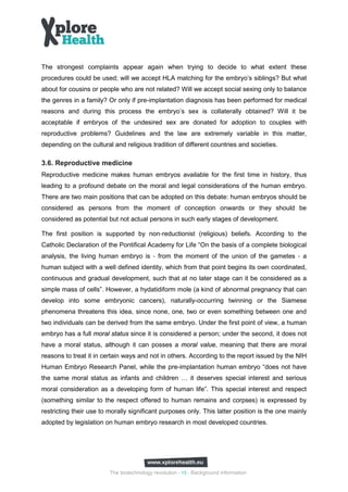The strongest complaints appear again when trying to decide to what extent these
procedures could be used; will we accept HLA matching for the embryo’s siblings? But what
about for cousins or people who are not related? Will we accept social sexing only to balance
the genres in a family? Or only if pre-implantation diagnosis has been performed for medical
reasons and during this process the embryo’s sex is collaterally obtained? Will it be
acceptable if embryos of the undesired sex are donated for adoption to couples with
reproductive problems? Guidelines and the law are extremely variable in this matter,
depending on the cultural and religious tradition of different countries and societies.

3.6. Reproductive medicine
Reproductive medicine makes human embryos available for the first time in history, thus
leading to a profound debate on the moral and legal considerations of the human embryo.
There are two main positions that can be adopted on this debate: human embryos should be
considered as persons from the moment of conception onwards or they should be
considered as potential but not actual persons in such early stages of development.

The first position is supported by non‐reductionist (religious) beliefs. According to the


analysis, the living human embryo is ‐ from the moment of the union of the gametes ‐ a
Catholic Declaration of the Pontifical Academy for Life “On the basis of a complete biological


human subject with a well defined identity, which from that point begins its own coordinated,
continuous and gradual development, such that at no later stage can it be considered as a
simple mass of cells”. However, a hydatidiform mole (a kind of abnormal pregnancy that can
develop into some embryonic cancers), naturally-occurring twinning or the Siamese
phenomena threatens this idea, since none, one, two or even something between one and
two individuals can be derived from the same embryo. Under the first point of view, a human
embryo has a full moral status since it is considered a person; under the second, it does not
have a moral status, although it can posses a moral value, meaning that there are moral
reasons to treat it in certain ways and not in others. According to the report issued by the NIH
Human Embryo Research Panel, while the pre-implantation human embryo “does not have
the same moral status as infants and children … it deserves special interest and serious
moral consideration as a developing form of human life”. This special interest and respect
(something similar to the respect offered to human remains and corpses) is expressed by
restricting their use to morally significant purposes only. This latter position is the one mainly
adopted by legislation on human embryo research in most developed countries.




                         The biotechnology revolution - 15 - Background information
 