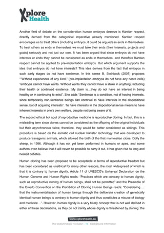 Another field of debate on the consideration human embryos deserve is Kantian respect,
directly derived from the categorical imperative already mentioned. Kantian respect
encourages us to treat others (including embryos, it could be argued) as ends in themselves.
To treat others as ends in themselves we must take their ends (their interests, projects and
goals) seriously and not just our own. It has been argued that since embryos do not have
interests or ends they cannot be considered as ends in themselves, and therefore Kantian
respect cannot be applied to pre-implantation embryos. But which argument supports the
idea that embryos do not have interests? This idea derives from the fact that embryos in
such early stages do not have sentience. In this sense B. Steinbock (2007) proposes
“”Without experiences of any kind,” (pre-implantation embryos do not have any nerve cells)
“embryos cannot have wants. Without wants they cannot have a stake in anything, including
their health or continued existence…My claim is…they do not have an interest in being
healthy or in continuing to exist”. She adds “Sentience is a condition, not of having interests,
since temporarily non‐sentience beings can continue to have interests in the dispositional
sense, but of acquiring interests”. To have interests in the dispositional sense means to have
inherent interests in one’s own welfare, despite not being aware of it.

The second ethical hot spot of reproductive medicine is reproductive cloning. In fact, this is a
misleading term since clones cannot be considered as the offspring of the original individuals
but their asynchronous twins; therefore, they would be better considered as siblings. This
procedure is based on the somatic cell nuclear transfer technology that was developed to
produce transgenic animals, which allowed the birth of the first mammalian clone, Dolly the
sheep, in 1996. Although it has not yet been performed in humans or apes, and some
authors even believe that it will never be possible to carry it out, it has given rise to long and
heated debates.

Human cloning has been proposed to be acceptable in terms of reproductive freedom but
has been considered as unethical for many other reasons, the most widespread of which is
that it is contrary to human dignity. Article 11 of UNESCO’s Universal Declaration on the
Human Genome and Human Rights reads: “Practices which are contrary to human dignity,
such as reproductive cloning of human beings, shall not be permitted” and the Preamble of
the Oviedo Convention on the Prohibition of Cloning Human Beings reads: “Considering …
that the instrumentalisation of human beings through the deliberate creation of genetically
identical human beings is contrary to human dignity and thus constitutes a misuse of biology
and medicine…”. However, human dignity is a very blurry concept that is not well defined in
either of these declarations, as they do not clarify whose dignity is threatened by cloning: the




                         The biotechnology revolution - 16 - Background information
 