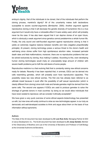 embryo’s dignity, that of the individuals to be cloned, that of the individuals that perform the
cloning process, mankind’s dignity? All of this uncertainty makes both declarations
susceptible to severe counter-arguments (Birnbacher, 2005). Another argument against
reproductive cloning is that it will decrease the genetic diversity of humankind; this is a true
argument but it would only have a noticeable effect if it were widely used, which will probably
never be the case. It has also been argued that it can deprive clones of an open future,
which is obviously a weak argument since genetics cannot predetermine a whole human life.
Finally, the only sound and well-founded argument against reproductive cloning is that it
yields an extremely negative balance between benefits and risks (negative proportionality
principle). At present, cloning technology poses a serious threat to the clone’s health and
well‐being since clones suffer from high spontaneous abortion rates, increased perinatal
death rates and fetal malformations; moreover, there are no reproductive problems that can
be solved exclusively by cloning, thus making it useless. According to this, even developing
human cloning technologies would imply an unacceptably large amount of children with
severe health problems just to fulfil the odd desire of some people.

Reproductive medicine is a fast evolving field that is constantly raising new ethical concerns
ready for debate. Recently it has been reported that, in animals, ESCs can be derived into
cells resembling gametes, which will probably soon have reproductive capacities. This
possibility raises two new ethical worries. The first one has already been referred to as
ultimate incest because it could offer the possibility of self sexual reproduction (which is
clearly different from cloning) since both male and female gametes might be derived from the
same cells. The second one appears if ESCs are used to produce gametes to solve the
shortage of gamete donors in most countries: by doing so we would allow individuals that
have never existed to reproduce; will we consider it ethically acceptable?

We have given a very quick overview of some ethical aspects biotechnology has presented
us with, but new ones will surely continue to arise as new technologies appear; is our duty as
democratic and well-developed societies to think and argue about them on the basis of true
information without apriorisms.



Authors:
The State of the Art document has been developed by Dr Luis Ruiz Avila, Managing Partner & CEO
of Janus Development, S.L. The ELSA document has been developed by Dr Josep Santaló, Member
of the Observatory of Bioethics and Law of the University of Barcelona and Professor of Cell Biology
at the Universitat Autónoma de Barcelona.




                         The biotechnology revolution - 17 - Background information
 