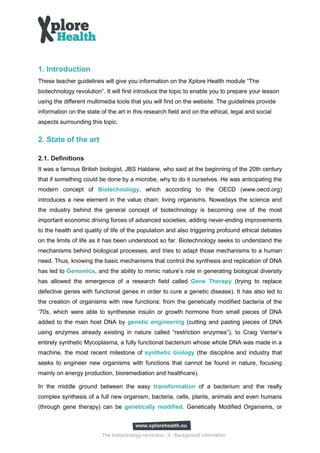 1. Introduction
These teacher guidelines will give you information on the Xplore Health module “The
biotechnology revolution”. It will first introduce the topic to enable you to prepare your lesson
using the different multimedia tools that you will find on the website. The guidelines provide
information on the state of the art in this research field and on the ethical, legal and social
aspects surrounding this topic.


2. State of the art

2.1. Definitions
It was a famous British biologist, JBS Haldane, who said at the beginning of the 20th century
that if something could be done by a microbe, why to do it ourselves. He was anticipating the
modern concept of Biotechnology, which according to the OECD (www.oecd.org)
introduces a new element in the value chain: living organisms. Nowadays the science and
the industry behind the general concept of biotechnology is becoming one of the most
important economic driving forces of advanced societies, adding never-ending improvements
to the health and quality of life of the population and also triggering profound ethical debates
on the limits of life as it has been understood so far. Biotechnology seeks to understand the
mechanisms behind biological processes, and tries to adapt those mechanisms to a human
need. Thus, knowing the basic mechanisms that control the synthesis and replication of DNA
has led to Genomics, and the ability to mimic nature’s role in generating biological diversity
has allowed the emergence of a research field called Gene Therapy (trying to replace
defective genes with functional genes in order to cure a genetic disease). It has also led to
the creation of organisms with new functions: from the genetically modified bacteria of the
’70s, which were able to synthesise insulin or growth hormone from small pieces of DNA
added to the main host DNA by genetic engineering (cutting and pasting pieces of DNA
using enzymes already existing in nature called “restriction enzymes”), to Craig Venter’s
entirely synthetic Mycoplasma, a fully functional bacterium whose whole DNA was made in a
machine, the most recent milestone of synthetic biology (the discipline and industry that
seeks to engineer new organisms with functions that cannot be found in nature, focusing
mainly on energy production, bioremediation and healthcare).

In the middle ground between the easy transformation of a bacterium and the really
complex synthesis of a full new organism, bacteria, cells, plants, animals and even humans
(through gene therapy) can be genetically modified. Genetically Modified Organisms, or



                          The biotechnology revolution - 3 - Background information
 