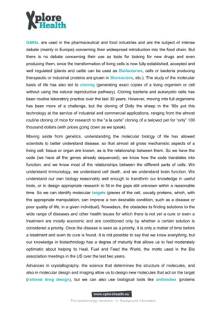 GMOs, are used in the pharmaceutical and food industries and are the subject of intense
debate (mainly in Europe) concerning their widespread introduction into the food chain. But
there is no debate concerning their use as tools for looking for new drugs and even
producing them, since the transformation of living cells is now fully established, accepted and
well regulated (plants and cattle can be used as Biofactories, cells or bacteria producing
therapeutic or industrial proteins are grown in Bioreactors, etc.). The study of the molecular
basis of life has also led to cloning (generating exact copies of a living organism or cell
without using the natural reproductive pathway). Cloning bacteria and eukaryotic cells has
been routine laboratory practice over the last 30 years. However, moving into full organisms
has been more of a challenge, but the cloning of Dolly the sheep in the ’90s put this
technology at the service of industrial and commercial applications, ranging from the almost
routine cloning of mice for research to the “a la carte” cloning of a beloved pet for “only” 100
thousand dollars (with prices going down as we speak).

Moving aside from genetics, understanding the molecular biology of life has allowed
scientists to better understand disease, so that almost all gross mechanistic aspects of a
living cell, tissue or organ are known, as is the relationship between them. So we have the
code (we have all the genes already sequenced), we know how the code translates into
function, and we know most of the relationships between the different parts of cells. We
understand immunology, we understand cell death, and we understand brain function. We
understand our own biology reasonably well enough to transform our knowledge in useful
tools, or to design appropriate research to fill in the gaps still unknown within a reasonable
time. So we can identify molecular targets (pieces of the cell, usually proteins, which, with
the appropriate manipulation, can improve a non desirable condition, such as a disease or
poor quality of life, in a given individual). Nowadays, the obstacles to finding solutions to the
wide range of diseases and other health issues for which there is not yet a cure or even a
treatment are mostly economic and are conditioned only by whether a certain solution is
considered a priority. Once the disease is seen as a priority, it is only a matter of time before
a treatment and even its cure is found. It is not possible to say that we know everything, but
our knowledge in biotechnology has a degree of maturity that allows us to feel moderately
optimistic about helping to Heal, Fuel and Feed the World, the motto used in the Bio
association meetings in the US over the last two years.

Advances in crystallography, the science that determines the structure of molecules, and
also in molecular design and imaging allow us to design new molecules that act on the target
(rational drug design), but we can also use biological tools like antibodies (proteins




                         The biotechnology revolution - 4 - Background information
 