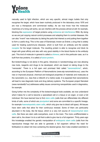 naturally used to fight infection, which are very specific, almost magic bullets that only
recognise the target, which have been routinely produced in the laboratory since 1976 and
are now a therapeutic and commercial reality). As we now know how the molecular
machinery of a living cell works, we can interfere with the process almost at will; for example,
blocking the expression of target proteins using antisense or interference RNA. By doing
so we are just copying natural control processes and adapting them to combat diseases. We
can also “invent” new molecules by taking the parts that interest us and putting them together
to form a useful drug. This is the case of Etanercept, known as Enbrel, a drug that is widely
used for treating autoimmune diseases, which is built from an antibody and the soluble
receptor for the target molecule. The resulting protein is able to recognise and block its
target with great affinity and also with very good stability in the blood thanks to the antibody
part. This kind of molecule in general is called a chimera, and in this particular case, as it is
built from two proteins, it is called a fusion protein.

But biotechnology is not alone in this game. Advances in nanotechnology are now allowing
new tools, reagents and drugs to be developed, which are based on taking drugs to the
“nanoscale”. There is a full open and promised field called “nanomedicine”, which,
according to the European Platform of Nanomedicine (www.etp‐nanomedicine.eu), uses the
new or improved physical, chemical and biological properties of materials and molecules at
the nanometric (i.e., less that a millionth of a metre) scale. It is expected that nanomedicine
will lead to new diagnostic tools and drug delivery systems. The European project Nanotest
(www.nanotestfp7.eu) addresses safety issues concerning nanoparticles used in diagnostics,
for example.

Going further into the complexity of the biotechnological tools available, we now understand
what it takes for a cell to become a specialised cell or a tissue or an organ, or even a full
individual. We have learned how to find stem cells (cells that can differentiate into different
kinds of cells, some of which are pluripotent and some are committed to a specific lineage,
for example haematopoietic stem cells, which only give rise to blood cell types). All tissues
have stem cells that allow for their continuous renewal. Some of them are particularly
abundant in the body, like fat tissue, which is a very rich source of mesenchymal stem
cells. But there are stem cells everywhere, even in the brain. The more undifferentiated a
stem cell is, the closer it is to a cell that is able to give rise to a full organism. Thirty years ago
this knowledge enabled the genetic manipulation of embryonic stem cells (cells from the
reproductive lineage that are able to generate a full organism without the need for
fertilisation) to obtain full mice containing the desired genes. But it also enabled scientists to




                           The biotechnology revolution - 5 - Background information
 