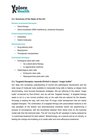 2.2. Summary of the State of the Art

Nucleic acid-based therapies
   •   Gene therapy
   •   Gene knockdown (RNA interference, antisense therapies)

Protein-based therapies
   •   Antibodies
   •   Hybrid molecules

Nanomedicines
   •   Drug delivery tools
   •   Biopolymers
   •   Therapeutic nanoparticles

Cell-based therapies
   •   Autologous adult stem cells
           •   As a stand-alone therapy
           •   In regenerative medicine
   •   Heterologous stem cells
           •   Embryonic stem cells
           •   Reprogrammed adult stem cells

2.3. Targeted therapies: towards Ehrlich’s classic “magic bullet”
Our deep and increasing understanding of normal and pathological mechanisms and the
wide range of molecular tools available to manipulate living cells is helping us design more
discriminating, more focused therapeutic strategies. We are referring to the classic “magic
bullet” envisioned by Paul Ehrlich, and we call this “targeted therapy”. A targeted therapy
seeks to act in a non normal condition only on the cells that are relevant for the disease.
Oncology is leading the way, with more than 70 drugs under development that are clearly
targeted therapies. The combination of a targeted therapy with personalised medicine is the
new paradigm of the biotech and pharmaceutical industries (which are experiencing a
process of convergence, with the boundaries between them being more on the business
model side than the technical side). The old “one drug fits all” paradigm is being replaced by
“a customised treatment for each patient”. Biotechnology, as a science and as an industry, is
leading the change and enabling us to create safer and more efficacious treatments.




                        The biotechnology revolution - 7 - Background information
 