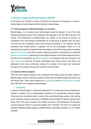 3. Ethical, Legal and Social Aspects (ELSA)
In this section you will find a number of opinions and incentives for discussion in class on
ethical, legal and social aspects (ELSA) related to biotechnology:

3.1. Ethical aspects of Biotechnology: an overview.
Biotechnology, in its broadest sense (technologies based on biology), is one of the most
striking technologies derived from knowledge that appeared in the mid 20th and early 21st
century. The development of Biotechnology has offered us the chance to improve our
knowledge of the most intimate characteristics of a living being: its genetic code, and even,
once we have this knowledge, going a step forward and altering it. The discipline that has
prompted these transformations is genetics and all the technologies based on it. As
mentioned, the capacity to develop these technologies comes first through simple knowledge
(genetic information) and then through changing the genetic characteristics of individuals
(genetic manipulation). Depending on the species involved in the biotechnological process,
we refer to this manipulation as genetic engineering (in species other than humans) or as
gene therapy (in humans). All these technologies have ethical issues that need to be
addressed, which have profoundly changed the concept of the place that humankind
occupies in the universe and even the concept of humanity itself.

3.2. General ethical aspects
There are some general aspects to be considered when talking about the ethics related to
Biotechnology; concerns that can be applied to almost all the biotechnological procedures we
will discuss later. These ethical aspects are: availability and the precautionary principle
(also referred to as the slippery-slope principle).

   •   Availability
In general, Biotechnology is a high-technology field, so it is time-consuming and expensive,
making it available only to well-developed countries or to economically powerful people.
These economic implications lead to a bias in the way Biotechnology evolves, often leaving
some interesting research aside due to profitability criteria instead of criteria of general well-
being. This is the case of research into malaria vaccines or the development of transgenic
rice that produces vitamin A precursors (golden rice). Therefore, we have to be aware that
although distributive justice applied to Biotechnology is generally accepted, it is not always
practised.




                          The biotechnology revolution - 8 - Background information
 