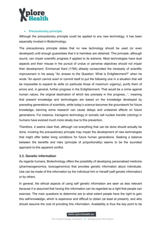 •   Precautionary principle
Although the precautionary principle could be applied to any new technology, it has been
especially invoked in Biotechnology.

The precautionary principle states that no new technology should be used (or even
developed) until enough guarantees that it is harmless are obtained. This principle, although
sound, can impair scientific progress if applied to its extreme. Most technologies have dual
aspects and their misuse in the pursuit of undue or perverse objectives should not impair
their development. Emmanuel Kant (1784) already consecrated the necessity of scientific
improvement in his essay “An answer to the Question: What is Enlightenment?” when he
wrote “An epoch cannot avert or commit itself to put the following one in a situation that will
be impossible to expand its skills (in particular those of maximum urgency), purify them of
errors and, in general, further progress in the Enlightenment. That would be a crime against
human nature, the original destination of which lies precisely in this progress...”, meaning
that present knowledge and technologies are based on the knowledge developed by
preceding generations of scientists, while today’s science becomes the groundwork for future
knowledge; banning some research can cause delays and undesired effects on future
generations. For instance, transgenic technology or somatic cell nuclear transfer (cloning) in
humans have evolved much more slowly due to this prevention.

Therefore, it seems clear that, although not everything that can be done should actually be
done, invoking the precautionary principle may impair the development of new technologies
that might offer better living conditions for future human generations. Seeking a balance
between the benefits and risks (principle of proportionality) seems to be the soundest
approach to this apparent conflict.

3.3. Genetic information
As regards humans, Biotechnology offers the possibility of developing personalised medicine
(pharmacogenomics, toxicogenomics) that provides genetic information about individuals.
Use can be made of this information by the individual him or herself (self genetic information)
or by others.

In general, the ethical aspects of using self genetic information are seen as less relevant
because it is assumed that having this information can be regarded as a right that people can
exercise. The main questions to determine are to what extent people have the right to gain
this self-knowledge, which is expensive and difficult to obtain (at least at present), and who
should assume the cost of providing this information. Availability is thus the key point to be



                         The biotechnology revolution - 9 - Background information
 
