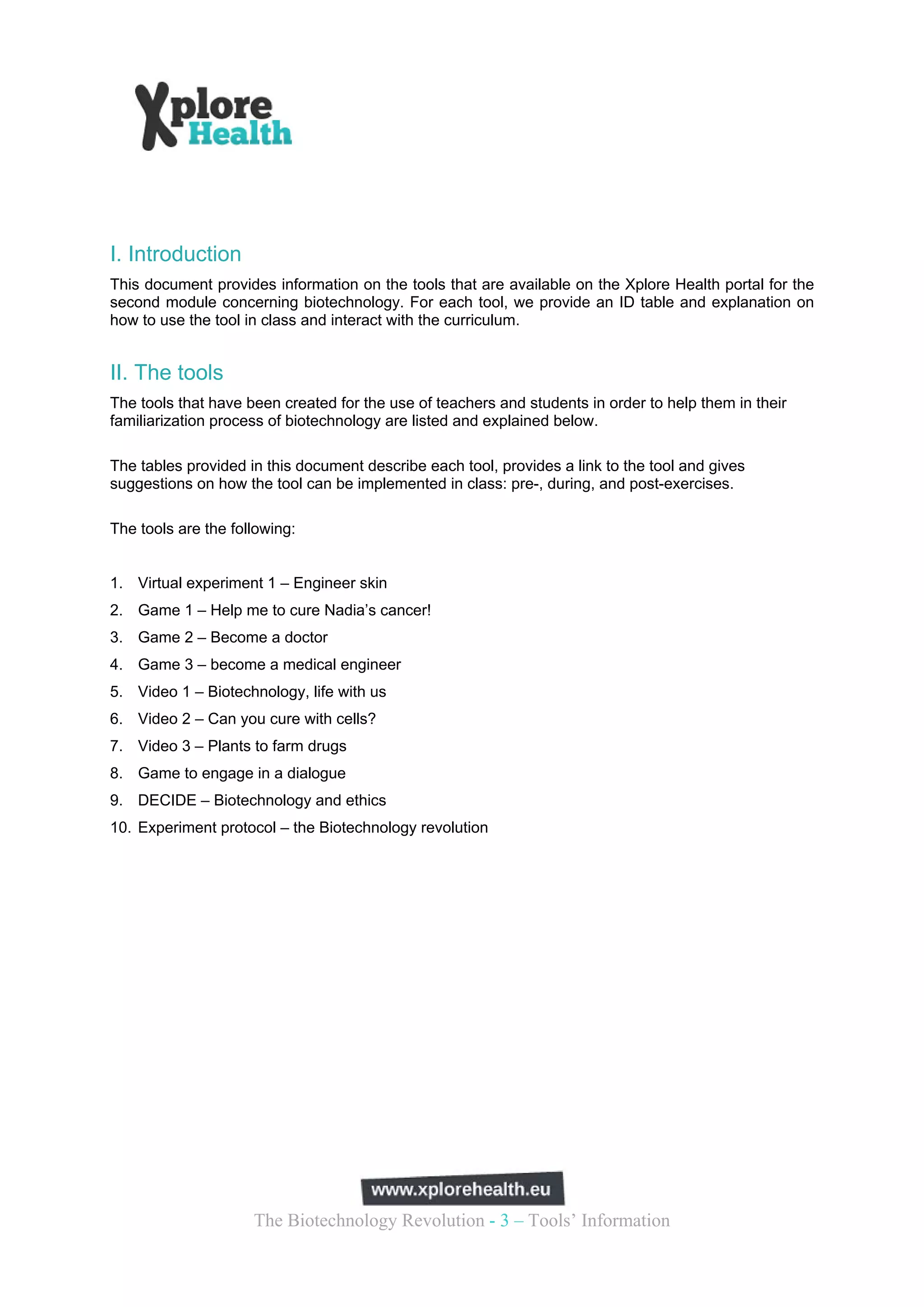 I. Introduction
This document provides information on the tools that are available on the Xplore Health portal for the
second module concerning biotechnology. For each tool, we provide an ID table and explanation on
how to use the tool in class and interact with the curriculum.


II. The tools
The tools that have been created for the use of teachers and students in order to help them in their
familiarization process of biotechnology are listed and explained below.

The tables provided in this document describe each tool, provides a link to the tool and gives
suggestions on how the tool can be implemented in class: pre-, during, and post-exercises.

The tools are the following:


1. Virtual experiment 1 – Engineer skin
2. Game 1 – Help me to cure Nadia’s cancer!
3. Game 2 – Become a doctor
4. Game 3 – become a medical engineer
5. Video 1 – Biotechnology, life with us
6. Video 2 – Can you cure with cells?
7. Video 3 – Plants to farm drugs
8. Game to engage in a dialogue
9. DECIDE – Biotechnology and ethics
10. Experiment protocol – the Biotechnology revolution




                     The Biotechnology Revolution - 3 – Tools’ Information
 