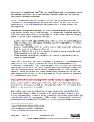 Steve Blank page 9 of 212 4th edition Jan 2014
without a formal way of testing them.6
The Lean LaunchPad approach extends this process into
the real world by providing a set of tools for testing hypotheses and enhancing the venture
through experimentation and iteration.
The processes used to organize and implement the search for the business model are a
combination of Customer Development and Agile development.7
The search for a business
model can occur in any new business—in a brand-new startup or in a new division of an
existing company.
The Customer Development model breaks out all the customer-related activities of an early-
stage company into four easy to understand steps. The first two steps outline the “search” for
the business model. Steps three and four “execute” the business model that’s been developed,
tested, and proven in steps one and two. The steps:
• Customer Discovery first captures the founders’ vision and turns it into a series of business
model hypotheses. Then it develops a plan to test customer reactions to those hypotheses
and turn them into facts.
• Customer Validation tests whether the resulting business model is repeatable and scalable.
If not, the team returns to Customer Discovery.
• Customer Creation is the beginning of execution. It builds end-user demand and drives it
into the sales channel to scale the business.
• Company-building transitions the organization from a startup to a company focused on
executing a validated model.
In the “search” steps, teams want a process designed to be dynamic, so they will work with a
rough business model description knowing it will change. The business model changes
because startups use Customer Development to run experiments to test their hypotheses that
make up their business model (first testing their understanding of the customer problem, and
then their proposed solutions). Most of the time, these experiments fail. Search embraces
failure as a natural part of the startup process. Unlike existing companies that fire executives
when they fail to match a plan, the Lean Startup keeps the founders and fires the hypotheses
by changeing the business model.
Organization: Customer Development Team to Functional Organization
Once a company has found a business model (meaning that it knows its market, customers,
product/service, channel, pricing, etc.), the organization “graduates” from from startup status
and moves from search mode to execution.
In an existing business, the product execution process—managing the lifecycle of existing
products and the launch of follow-on products—is the job of the product management and
engineering organizations.8
It results in a linear process where teams make operating plans and
refine them into detail. The more granularity added to a plan, the better people can execute it:
a Business Requirement Document9
(BRD) leads to a Market Requirements Document (MRD),
6
http://en.wikipedia.org/wiki/Business_Model_Canvas
7
http://www.stevenblank.com/startup_index_qty.html
8
http://en.wikipedia.org/wiki/Product_management
9
http://en.wikipedia.org/wiki/Business_requirements
 