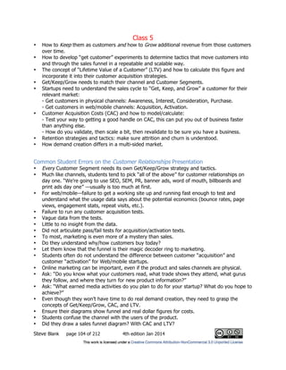 Class 5
Steve Blank page 104 of 212 4th edition Jan 2014
• How to Keep them as customers and how to Grow additional revenue from those customers
over time.
• How to develop “get customer” experiments to determine tactics that move customers into
and through the sales funnel in a repeatable and scalable way.
• The concept of “Lifetime Value of a Customer” (LTV) and how to calculate this figure and
incorporate it into their customer acquisition strategies.
• Get/Keep/Grow needs to match their channel and Customer Segments.
• Startups need to understand the sales cycle to “Get, Keep, and Grow” a customer for their
relevant market:
- Get customers in physical channels: Awareness, Interest, Consideration, Purchase.
- Get customers in web/mobile channels: Acquisition, Activation.
• Customer Acquisition Costs (CAC) and how to model/calculate:
- Test your way to getting a good handle on CAC, this can put you out of business faster
than anything else.
- How do you validate, then scale a bit, then revalidate to be sure you have a business.
• Retention strategies and tactics: make sure attrition and churn is understood.
• How demand creation differs in a multi-sided market.
Common Student Errors on the Customer Relationships Presentation
• Every Customer Segment needs its own Get/Keep/Grow strategy and tactics.
• Much like channels, students tend to pick “all of the above” for customer relationships on
day one. “We’re going to use SEO, SEM, PR, banner ads, word of mouth, billboards and
print ads day one” —usually is too much at first.
• For web/mobile—failure to get a working site up and running fast enough to test and
understand what the usage data says about the potential economics (bounce rates, page
views, engagement stats, repeat visits, etc.).
• Failure to run any customer acquisition tests.
• Vague data from the tests.
• Little to no insight from the data.
• Did not articulate pass/fail tests for acquisition/activation texts.
• To most, marketing is even more of a mystery than sales.
• Do they understand why/how customers buy today?
• Let them know that the funnel is their magic decoder ring to marketing.
• Students often do not understand the difference between customer “acquisition” and
customer “activation” for Web/mobile startups.
• Online marketing can be important, even if the product and sales channels are physical.
• Ask: “Do you know what your customers read, what trade shows they attend, what gurus
they follow, and where they turn for new product information?”
• Ask: “What earned media activities do you plan to do for your startup? What do you hope to
achieve?”
• Even though they won’t have time to do real demand creation, they need to grasp the
concepts of Get/Keep/Grow, CAC, and LTV.
• Ensure their diagrams show funnel and real dollar figures for costs.
• Students confuse the channel with the users of the product.
• Did they draw a sales funnel diagram? With CAC and LTV?
 