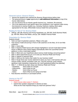 Class 5
Steve Blank page 105 of 212 4th edition Jan 2014
Advanced Lecture: Revenue Streams
• Assume the students have watched the Revenue Streams lecture before class
• The advanced lecture is your opportunity to add additional information on top of the
Course video lecture.
• You can structure this as industry specific lectures (e.g., hardware, life sciences).
• This is the opportunity to get specific about how companies in your segment make money.
Give lectures on revenue models (e.g., licensing, freemium, leasing, direct sales)
appropriate for the class. Differentiate revenue model from pricing tactics.
Reading for Feb 21st
for Revenue Model
• SOM pp. 180-188: Revenue and Pricing Hypotheses; pp. 260-269: Verify Business Model;
pp. 438-456: Metrics that Matter; and pp. 528: Validate Financial Model
Presentation for Revenue Model
Students should:
• Talk to at least 10 potential customers. Fifteen is the goal.
• Test revenue model and pricing in front of 100 customers on the Web, 10-15 non-Web
customers.
• Slide 1: Cover slide.
• Slide 2: Business Model Canvas with changes highlighted in red and multi-sided markets
shown in different colors (these happen automatically within the LaunchPad Central
platform)—is this a multi-sided market?
• Slide 3: What were your hypotheses about revenue model strategy and pricing tactics?
• Slide 4: What experiments do you run to test your Revenue Model and Pricing?
• Slide 4: Diagram of payment flows
• Slide 5: What are the metrics that matter for your business model?
• Slide 6: Rough three-year income statement to show you have a real business with your
revenue model, channel, acquisition costs, etc. (Top line revenues, gross margins,
significant costs [marketing, engineering, etc.] and hypothetical bottom line potential)
• Slide 7 - n: What did you learn about your Revenue Model and Pricing?
- Hypothesis: Here’s What we Thought
- Experiments: Here’s What we Did
- Results: Here’s What we Found
- Action: Here’s What we Are Going to Do Next
• Post discovery narratives on Launchpad Central.
Viewing on Feb 26th
Students should:
• Watch Course video Lesson 7: Partners
• Submit their question assignment in advance of class:
What are the most important things you need from partners? Why?
 