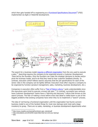 Steve Blank page 10 of 212 4th edition Jan 2014
which then gets handed off to engineering as a Functional Specifications Document10
(FSD)
implemented via Agile or Waterfall development.
The search for a business model requires a different organization from the one used to execute
a plan.11
Searching requires the company to be organized around a Customer Development
Team led by the founders. Only the founders can make the strategic decisions to iterate and/or
pivot the business model, and to do that they need to hear customer feedback directly. In
contrast, execution (which follows search) assumes that the job specifications for each of the
senior roles in the company can be tightly defined. Execution most often requires a company to
be organized by function (product management, sales, marketing, business development, etc.).
Companies in execution often suffer from a “fear of failure culture,” quite understandable since
the executives were hired to execute a known job spec.12
In contrast, successful new ventures
have Customer Development Teams have a “learning and discovery” culture that thrives on the
search process. The fear of making a move before every last detail is nailed down is one of the
biggest problems that existing companies have when they try to implement a “search” process.
The idea of not having a functional organization until the organization has found a proven
business model is one of the hardest things for most new startups (and most early stage
investors) to grasp. There are no sales, marketing, or business development departments when
10
http://www.mojofat.com/tutorial/functional_spec_tutorial.pdf
11
http://steveblank.com/2010/09/13/job-titles-that-can-sink-your-startup/
12
Ibid.
 