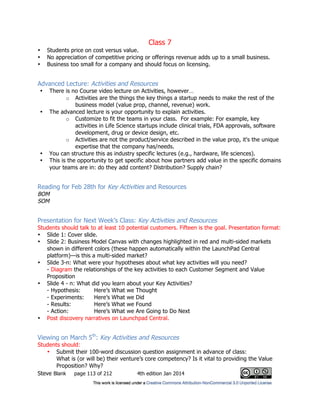 Class 7
Steve Blank page 113 of 212 4th edition Jan 2014
• Students price on cost versus value.
• No appreciation of competitive pricing or offerings revenue adds up to a small business.
• Business too small for a company and should focus on licensing.
Advanced Lecture: Activities and Resources
• There is no Course video lecture on Activities, however…
o Activities are the things the key things a startup needs to make the rest of the
business model (value prop, channel, revenue) work.
• The advanced lecture is your opportunity to explain activities.
o Customize to fit the teams in your class. For example: For example, key
activities in Life Science startups include clinical trials, FDA approvals, software
development, drug or device design, etc.
o Activities are not the product/service described in the value prop, it's the unique
expertise that the company has/needs.
• You can structure this as industry specific lectures (e.g., hardware, life sciences).
• This is the opportunity to get specific about how partners add value in the specific domains
your teams are in: do they add content? Distribution? Supply chain?
Reading for Feb 28th for Key Activities and Resources
BOM
SOM
Presentation for Next Week’s Class: Key Activities and Resources
Students should talk to at least 10 potential customers. Fifteen is the goal. Presentation format:
• Slide 1: Cover slide.
• Slide 2: Business Model Canvas with changes highlighted in red and multi-sided markets
shown in different colors (these happen automatically within the LaunchPad Central
platform)—is this a multi-sided market?
• Slide 3-n: What were your hypotheses about what key activities will you need?
- Diagram the relationships of the key activities to each Customer Segment and Value
Proposition
• Slide 4 - n: What did you learn about your Key Activities?
- Hypothesis: Here’s What we Thought
- Experiments: Here’s What we Did
- Results: Here’s What we Found
- Action: Here’s What we Are Going to Do Next
• Post discovery narratives on Launchpad Central.
Viewing on March 5th
: Key Activities and Resources
Students should:
• Submit their 100-word discussion question assignment in advance of class:
What is (or will be) their venture’s core competency? Is it vital to providing the Value
Proposition? Why?
 