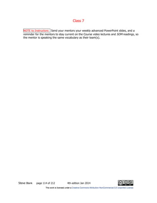 Class 7
Steve Blank page 114 of 212 4th edition Jan 2014
NOTE to Instructors: Send your mentors your weekly advanced PowerPoint slides, and a
reminder for the mentors to stay current on the Course video lectures and SOM readings, so
the mentor is speaking the same vocabulary as their team(s).
 